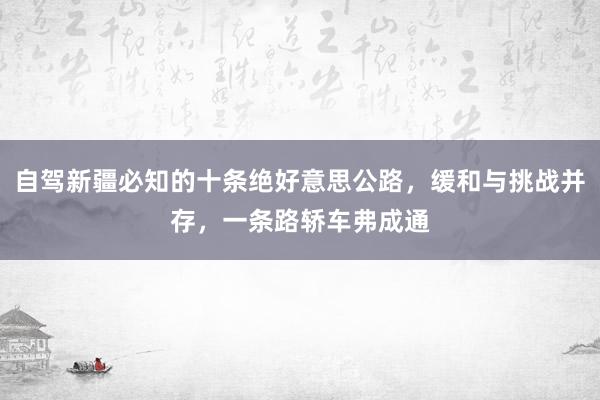 自驾新疆必知的十条绝好意思公路，缓和与挑战并存，一条路轿车弗成通