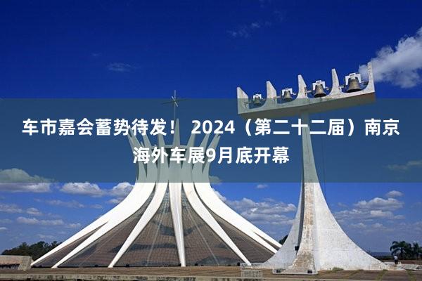 车市嘉会蓄势待发！ 2024（第二十二届）南京海外车展9月底开幕