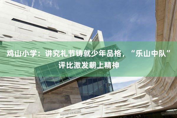 鸡山小学：讲究礼节铸就少年品格，“乐山中队”评比激发朝上精神