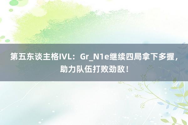 第五东谈主格IVL：Gr_N1e继续四局拿下多握，助力队伍打败劲敌！