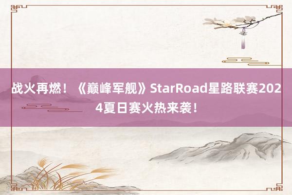 战火再燃！《巅峰军舰》StarRoad星路联赛2024夏日赛火热来袭！