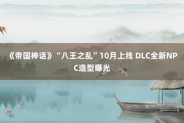 《帝国神话》“八王之乱”10月上线 DLC全新NPC造型曝光