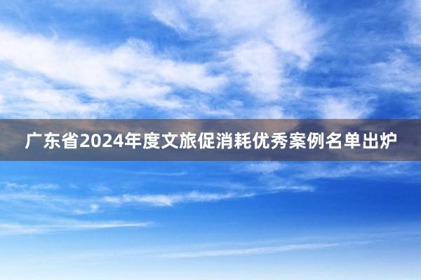 广东省2024年度文旅促消耗优秀案例名单出炉