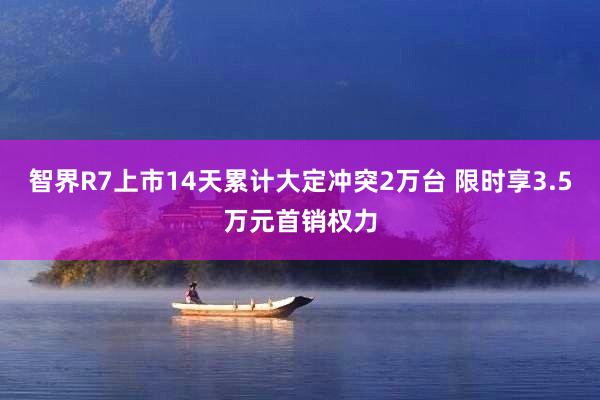 智界R7上市14天累计大定冲突2万台 限时享3.5万元首销权力