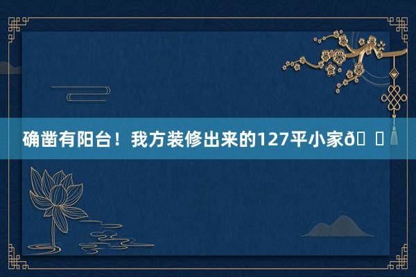 确凿有阳台！我方装修出来的127平小家🏠