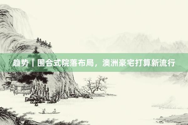 趋势｜围合式院落布局，澳洲豪宅打算新流行