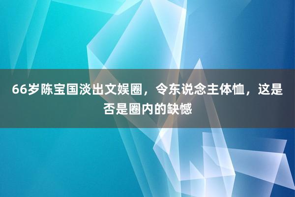 66岁陈宝国淡出文娱圈，令东说念主体恤，这是否是圈内的缺憾