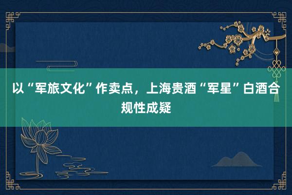 以“军旅文化”作卖点，上海贵酒“军星”白酒合规性成疑