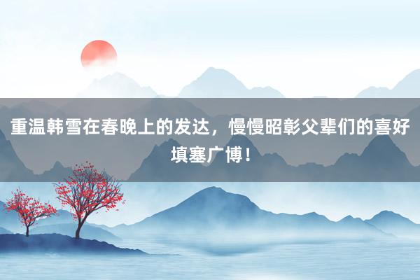 重温韩雪在春晚上的发达，慢慢昭彰父辈们的喜好填塞广博！