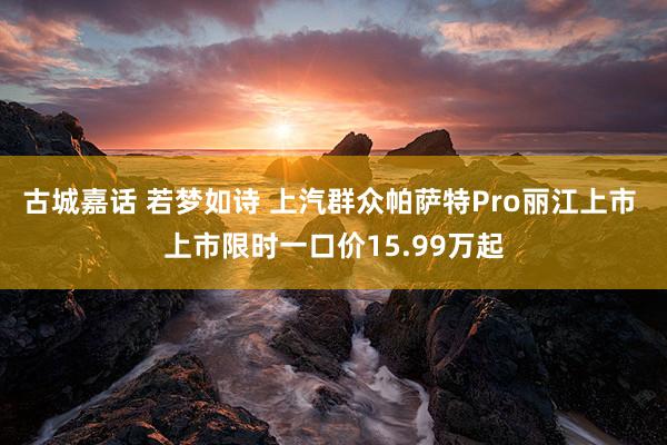 古城嘉话 若梦如诗 上汽群众帕萨特Pro丽江上市 上市限时一口价15.99万起