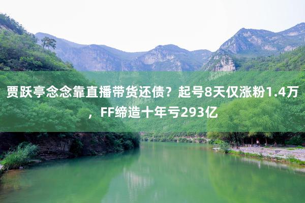 贾跃亭念念靠直播带货还债？起号8天仅涨粉1.4万，FF缔造十年亏293亿