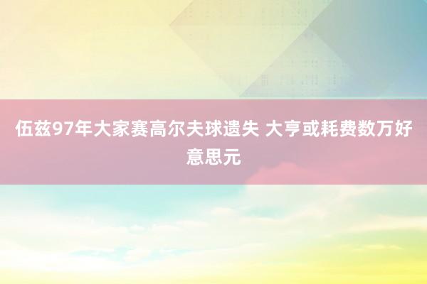 伍兹97年大家赛高尔夫球遗失 大亨或耗费数万好意思元