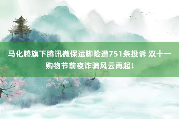 马化腾旗下腾讯微保运脚险遭751条投诉 双十一购物节前夜诈骗风云再起！