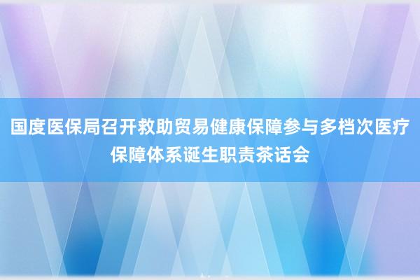 国度医保局召开救助贸易健康保障参与多档次医疗保障体系诞生职责茶话会