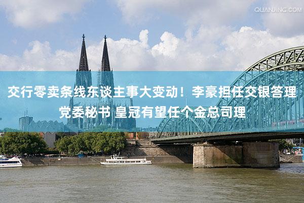 交行零卖条线东谈主事大变动！李豪担任交银答理党委秘书 皇冠有望任个金总司理