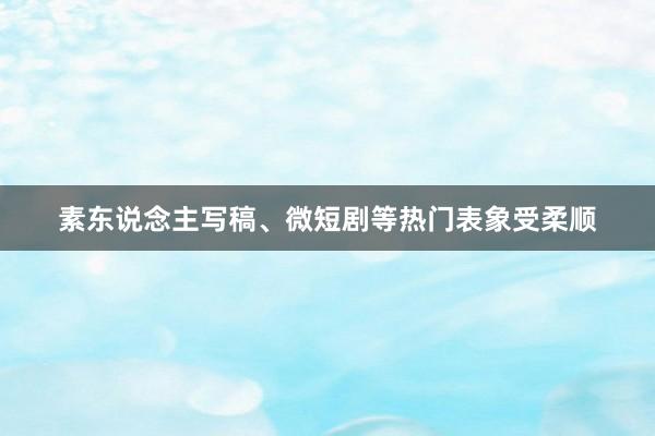 素东说念主写稿、微短剧等热门表象受柔顺