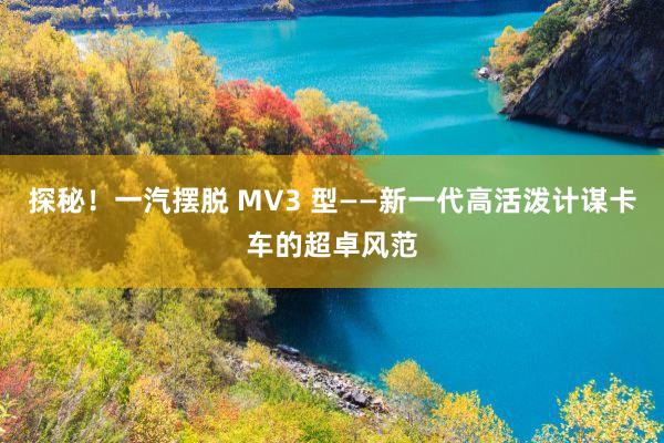 探秘！一汽摆脱 MV3 型——新一代高活泼计谋卡车的超卓风范