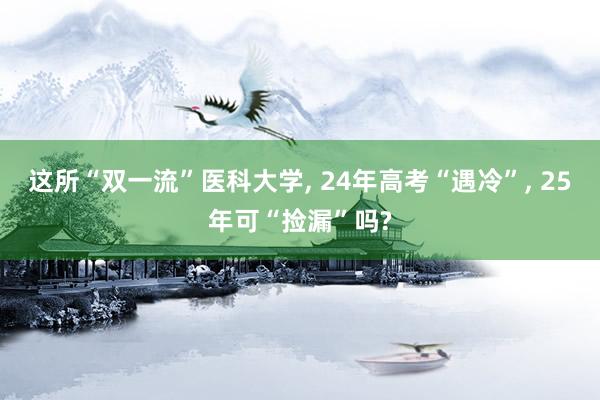 这所“双一流”医科大学, 24年高考“遇冷”, 25年可“捡漏”吗?