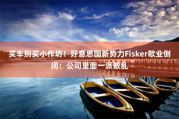 买车别买小作坊！好意思国新势力Fisker歇业倒闭：公司里面一派散乱