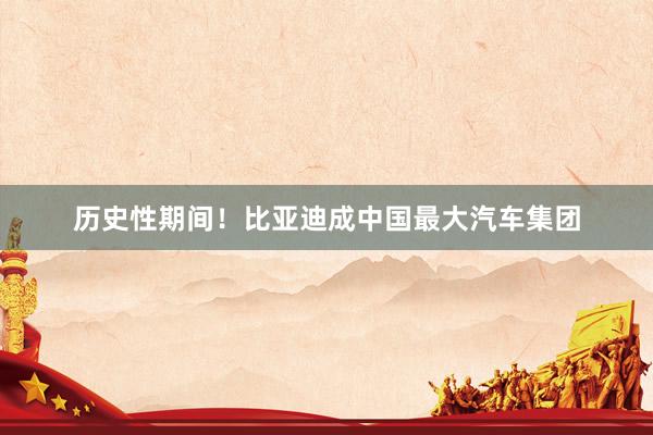 历史性期间！比亚迪成中国最大汽车集团
